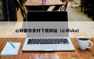 辽阳心碎都市素材下载网站（心碎ska）